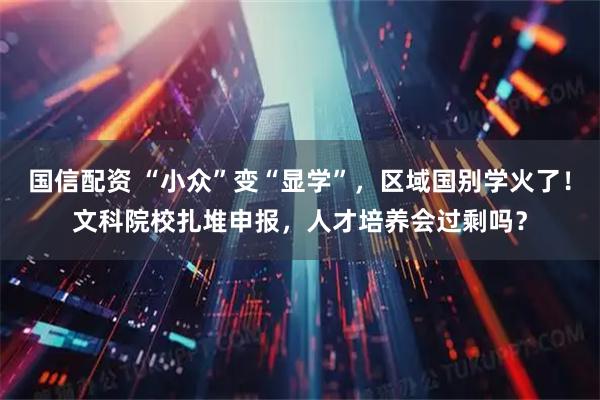 国信配资 “小众”变“显学”，区域国别学火了！文科院校扎堆申报，人才培养会过剩吗？