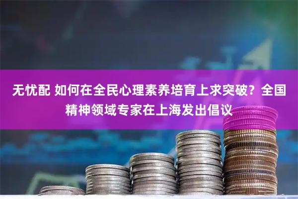 无忧配 如何在全民心理素养培育上求突破？全国精神领域专家在上海发出倡议