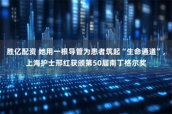 胜亿配资 她用一根导管为患者筑起“生命通道”，上海护士邢红获颁第50届南丁格尔奖