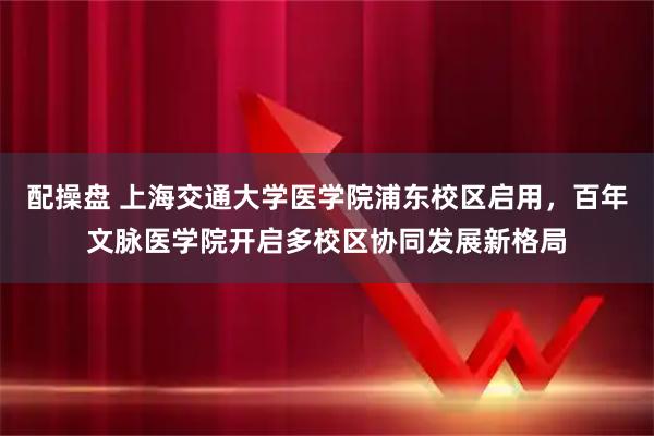配操盘 上海交通大学医学院浦东校区启用，百年文脉医学院开启多校区协同发展新格局