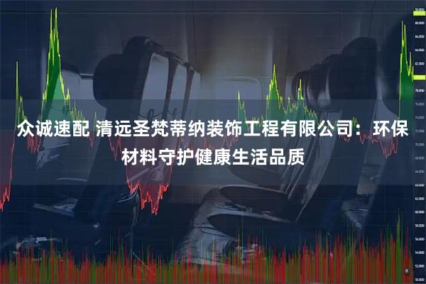 众诚速配 清远圣梵蒂纳装饰工程有限公司：环保材料守护健康生活品质