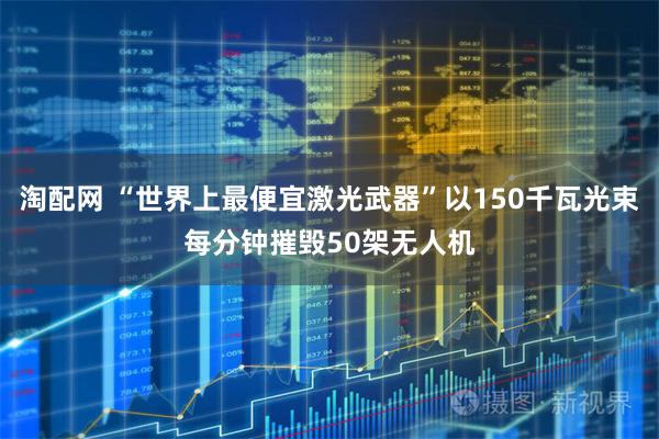 淘配网 “世界上最便宜激光武器”以150千瓦光束每分钟摧毁50架无人机