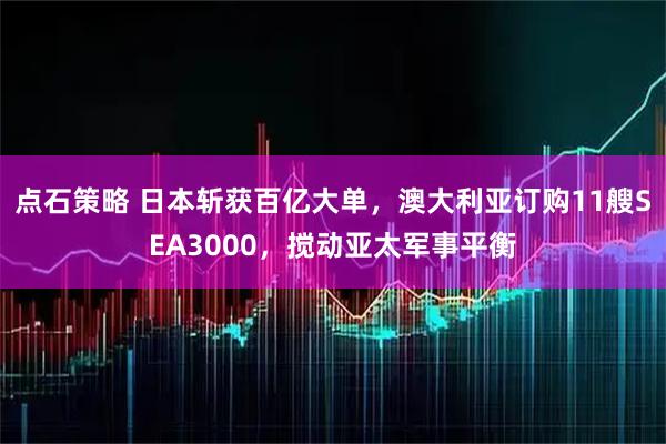 点石策略 日本斩获百亿大单，澳大利亚订购11艘SEA3000，搅动亚太军事平衡