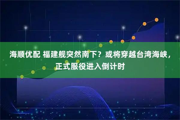 海顺优配 福建舰突然南下？或将穿越台湾海峡，正式服役进入倒计时