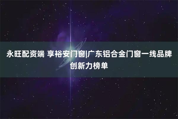 永旺配资端 享裕安门窗|广东铝合金门窗一线品牌创新力榜单
