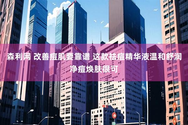 森利网 改善痘肌要靠谱 这款祛痘精华液温和舒润净痘焕肤很可