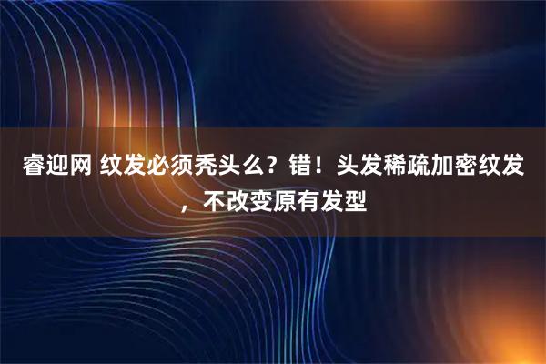 睿迎网 纹发必须秃头么？错！头发稀疏加密纹发，不改变原有发型