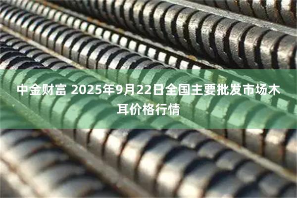 中金财富 2025年9月22日全国主要批发市场木耳价格行情