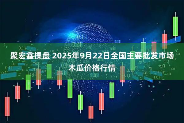 聚宏鑫操盘 2025年9月22日全国主要批发市场木瓜价格行情