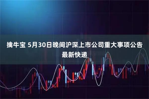 擒牛宝 5月30日晚间沪深上市公司重大事项公告最新快递