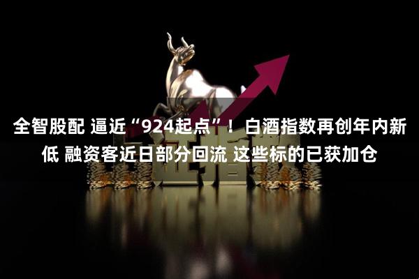 全智股配 逼近“924起点”！白酒指数再创年内新低 融资客近日部分回流 这些标的已获加仓