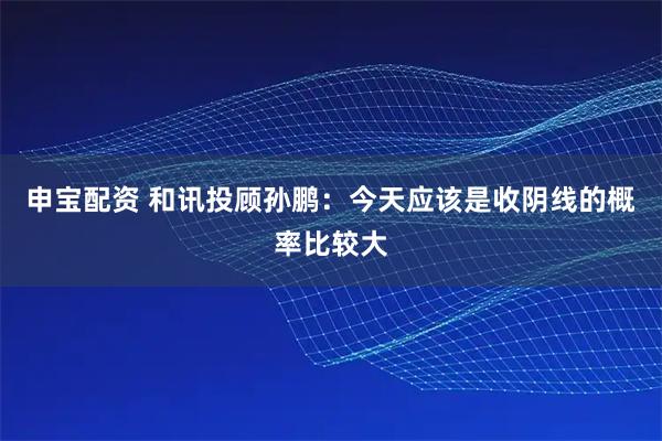 申宝配资 和讯投顾孙鹏：今天应该是收阴线的概率比较大