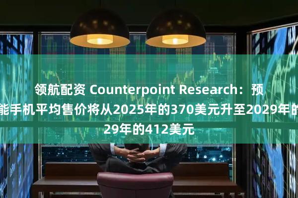 领航配资 Counterpoint Research：预计全球智能手机平均售价将从2025年的370美元升至2029年的412美元