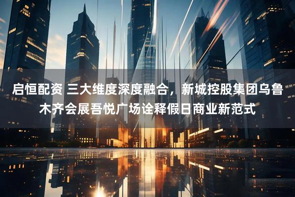 启恒配资 三大维度深度融合，新城控股集团乌鲁木齐会展吾悦广场诠释假日商业新范式