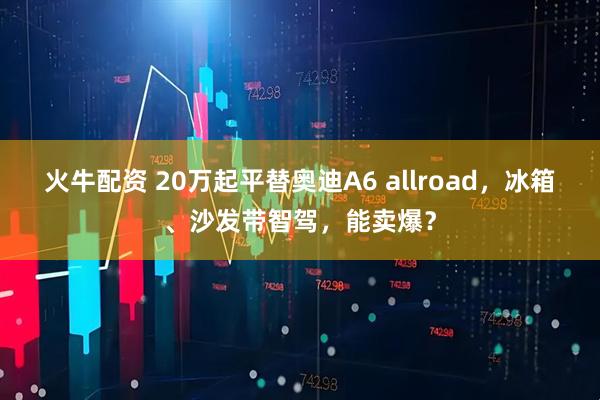 火牛配资 20万起平替奥迪A6 allroad，冰箱、沙发带智驾，能卖爆？