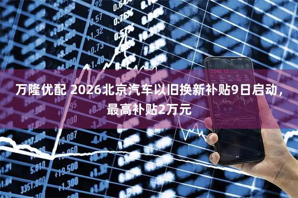 万隆优配 2026北京汽车以旧换新补贴9日启动，最高补贴2万元