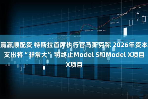 赢赢顺配资 特斯拉首席执行官马斯克称 2026年资本支出将“非常大” 将终止Model S和Model X项目