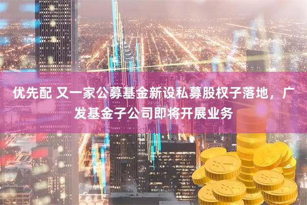 优先配 又一家公募基金新设私募股权子落地，广发基金子公司即将开展业务